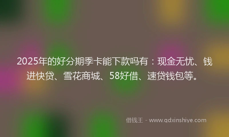 2025年的好分期季卡能下款吗有：现金无忧、钱进快贷、雪花商城、58好借、速贷钱包等。