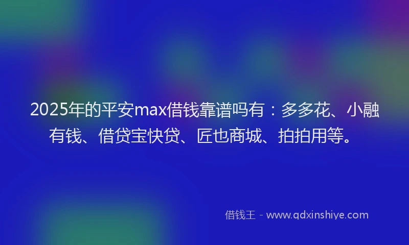 2025年的平安max借钱靠谱吗有：多多花、小融有钱、借贷宝快贷、匠也商城、拍拍用等。