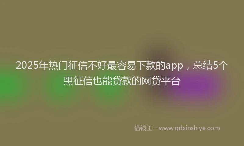 2025年热门征信不好最容易下款的app，总结5个黑征信也能贷款的网贷平台