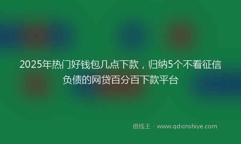 2025年热门好钱包几点下款，归纳5个不看征信负债的网贷百分百下款平台