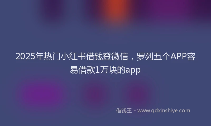 2025年热门小红书借钱登微信，罗列五个APP容易借款1万块的app