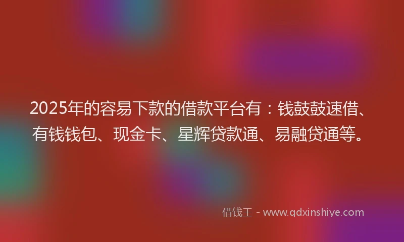 2025年的容易下款的借款平台有：钱鼓鼓速借、有钱钱包、现金卡、星辉贷款通、易融贷通等。