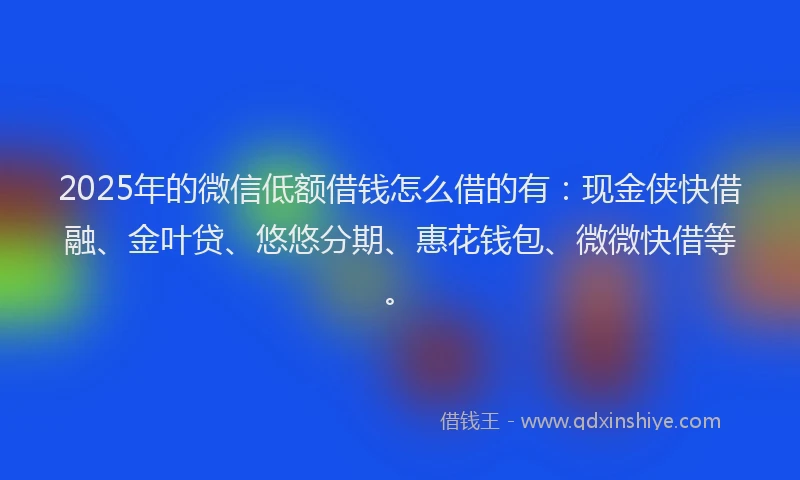2025年的微信低额借钱怎么借的有：现金侠快借融、金叶贷、悠悠分期、惠花钱包、微微快借等。