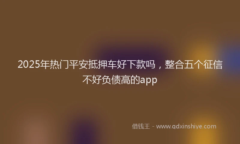 2025年热门平安抵押车好下款吗，整合五个征信不好负债高的app
