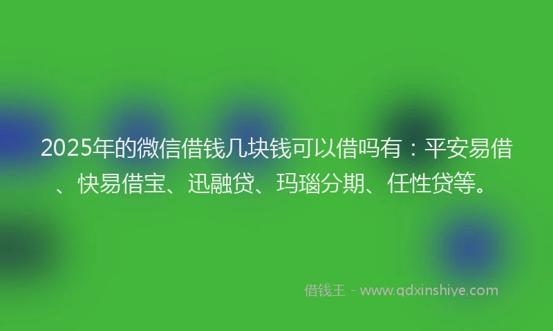 2025年的微信借钱几块钱可以借吗有：平安易借、快易借宝、迅融贷、玛瑙分期、任性贷等。
