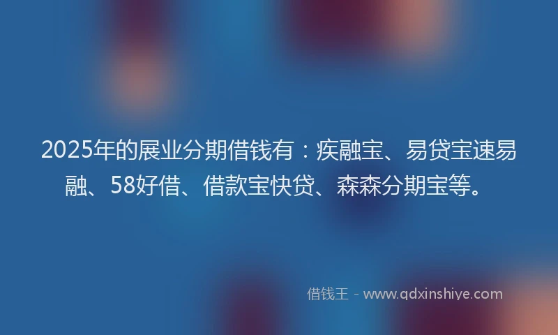2025年的展业分期借钱有：疾融宝、易贷宝速易融、58好借、借款宝快贷、森森分期宝等。