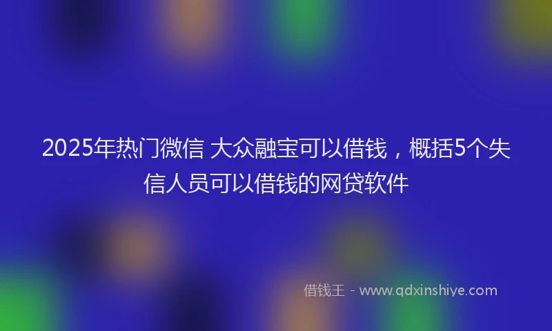 2025年热门微信 大众融宝可以借钱，概括5个失信人员可以借钱的网贷软件