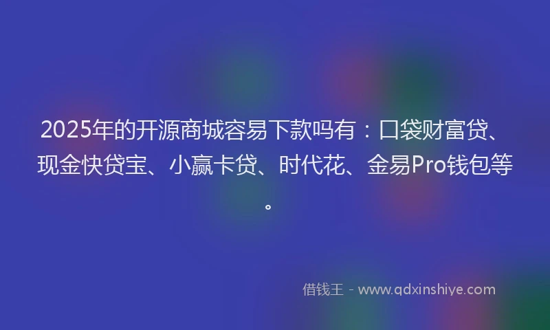 2025年的开源商城容易下款吗有：口袋财富贷、现金快贷宝、小赢卡贷、时代花、金易Pro钱包等。