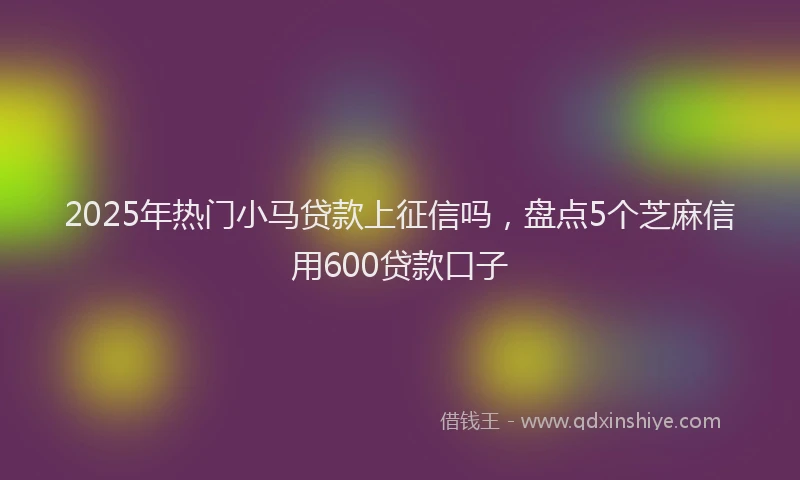 2025年热门小马贷款上征信吗，盘点5个芝麻信用600贷款口子