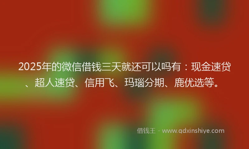 2025年的微信借钱三天就还可以吗有：现金速贷、超人速贷、信用飞、玛瑙分期、鹿优选等。