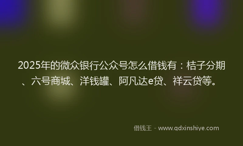 2025年的微众银行公众号怎么借钱有：桔子分期、六号商城、洋钱罐、阿凡达e贷、祥云贷等。