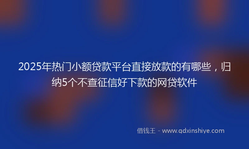 2025年热门小额贷款平台直接放款的有哪些，归纳5个不查征信好下款的网贷软件