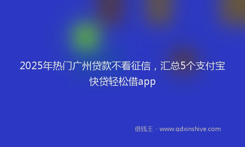 2025年热门广州贷款不看征信，汇总5个支付宝快贷轻松借app