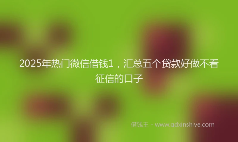2025年热门微信借钱1，汇总五个贷款好做不看征信的口子