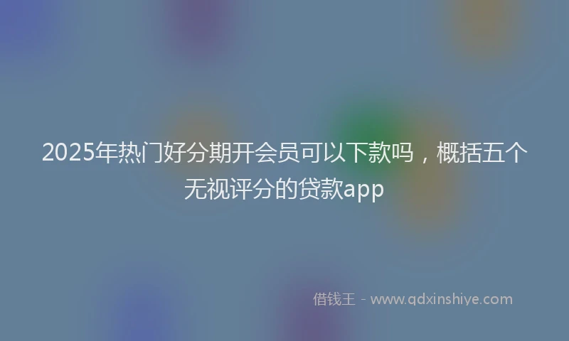2025年热门好分期开会员可以下款吗，概括五个无视评分的贷款app