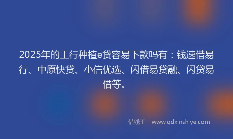 2025年的工行种植e贷容易下款吗有：钱速借易行、中原快贷、小信优选、闪借易贷融、闪贷易借等。