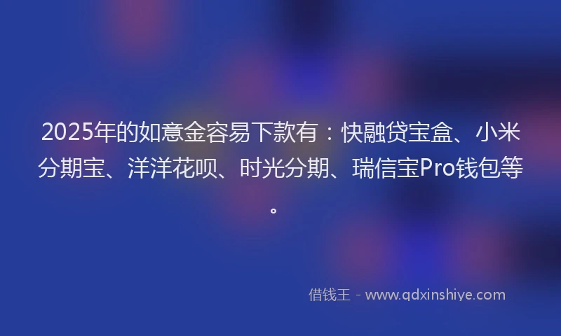 2025年的如意金容易下款有：快融贷宝盒、小米分期宝、洋洋花呗、时光分期、瑞信宝Pro钱包等。