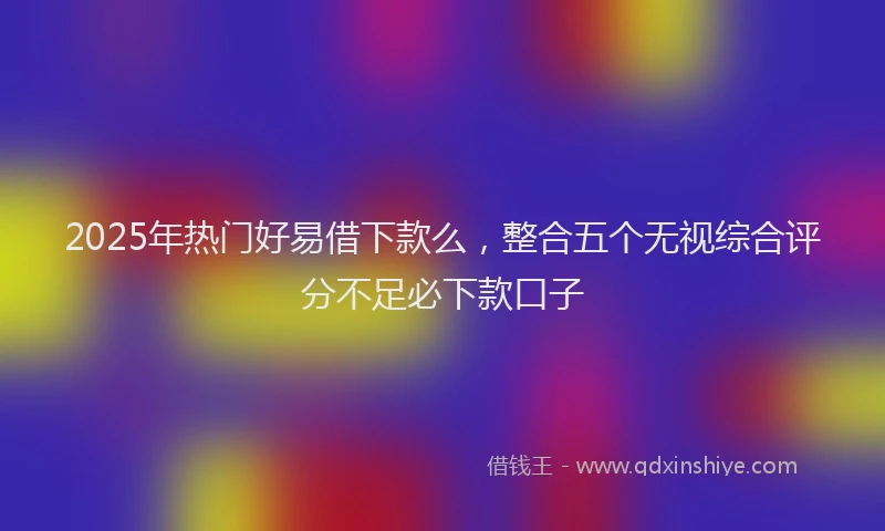 2025年热门好易借下款么，整合五个无视综合评分不足必下款口子