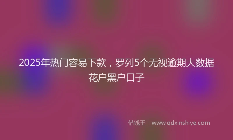 2025年热门容易下款，罗列5个无视逾期大数据花户黑户口子