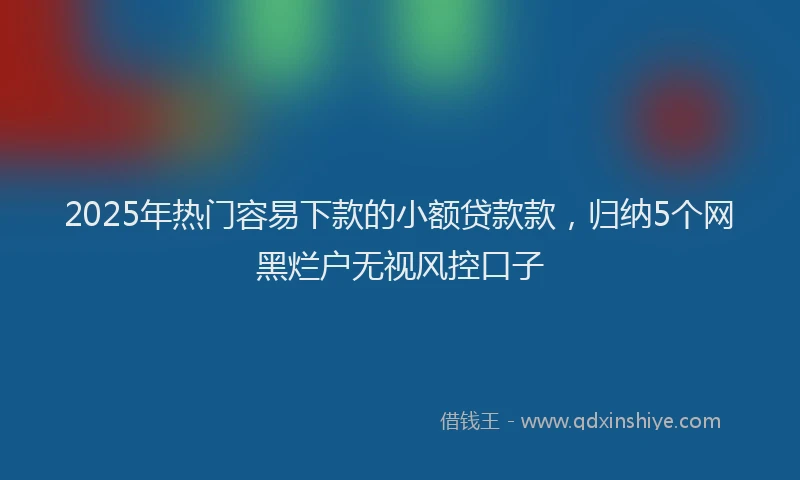 2025年热门容易下款的小额贷款款，归纳5个网黑烂户无视风控口子
