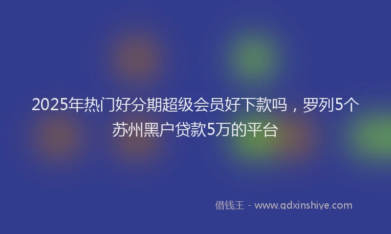 2025年热门好分期超级会员好下款吗，罗列5个苏州黑户贷款5万的平台