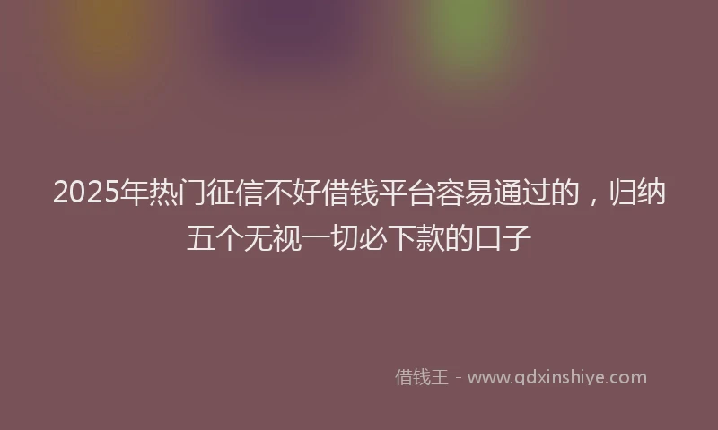 2025年热门征信不好借钱平台容易通过的，归纳五个无视一切必下款的口子