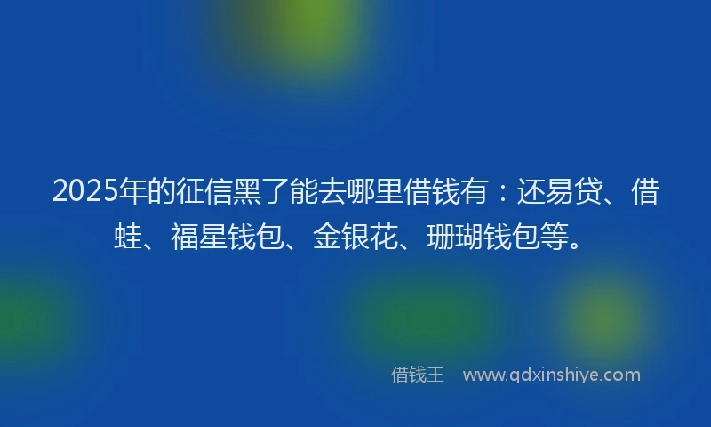 2025年的征信黑了能去哪里借钱有：还易贷、借蛙、福星钱包、金银花、珊瑚钱包等。
