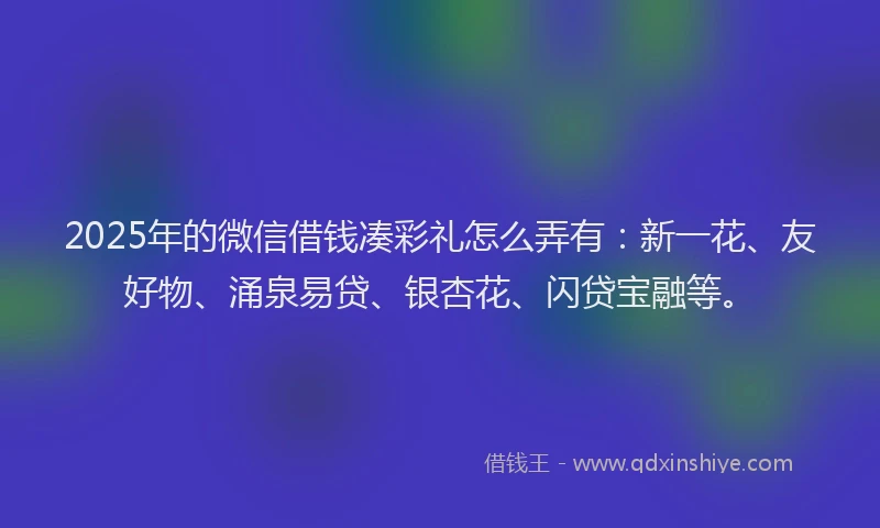 2025年的微信借钱凑彩礼怎么弄有：新一花、友好物、涌泉易贷、银杏花、闪贷宝融等。