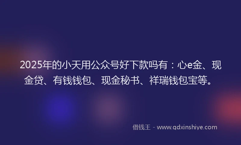 2025年的小天用公众号好下款吗有：心e金、现金贷、有钱钱包、现金秘书、祥瑞钱包宝等。