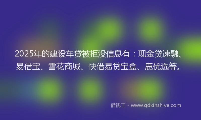 2025年的建设车贷被拒没信息有：现金贷速融、易借宝、雪花商城、快借易贷宝盒、鹿优选等。