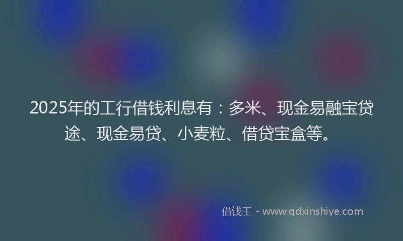 2025年的工行借钱利息有：多米、现金易融宝贷途、现金易贷、小麦粒、借贷宝盒等。