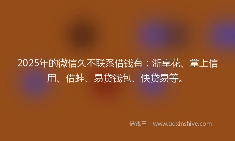 2025年的微信久不联系借钱有：浙享花、掌上信用、借蛙、易贷钱包、快贷易等。