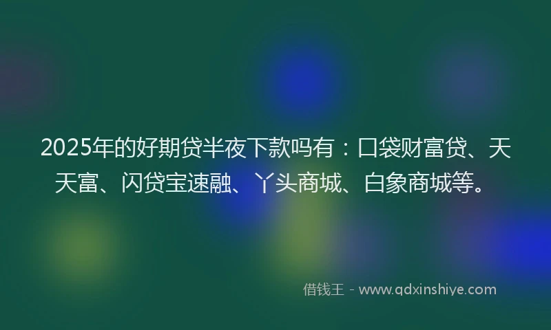 2025年的好期贷半夜下款吗有：口袋财富贷、天天富、闪贷宝速融、丫头商城、白象商城等。
