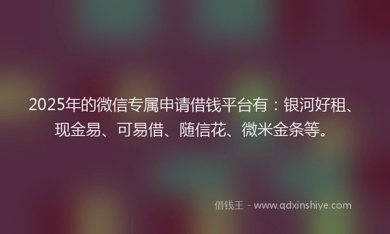 2025年的微信专属申请借钱平台有：银河好租、现金易、可易借、随信花、微米金条等。