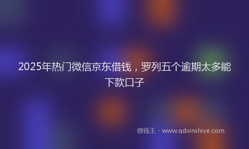 2025年热门微信京东借钱，罗列五个逾期太多能下款口子