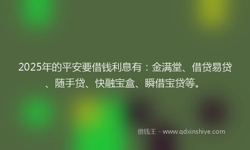 2025年的平安要借钱利息有：金满堂、借贷易贷、随手贷、快融宝盒、瞬借宝贷等。