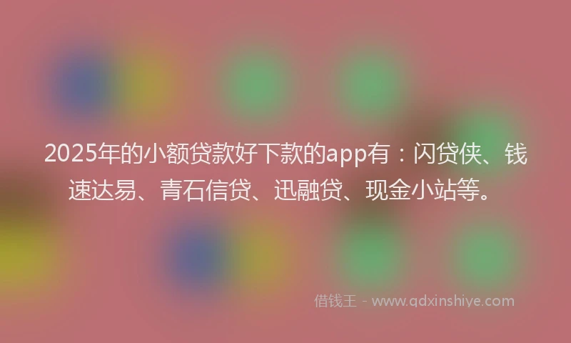 2025年的小额贷款好下款的app有：闪贷侠、钱速达易、青石信贷、迅融贷、现金小站等。