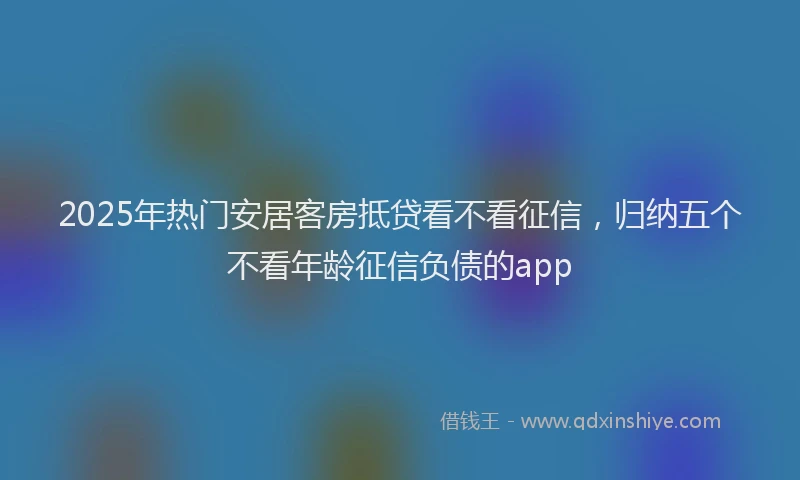 2025年热门安居客房抵贷看不看征信，归纳五个不看年龄征信负债的app