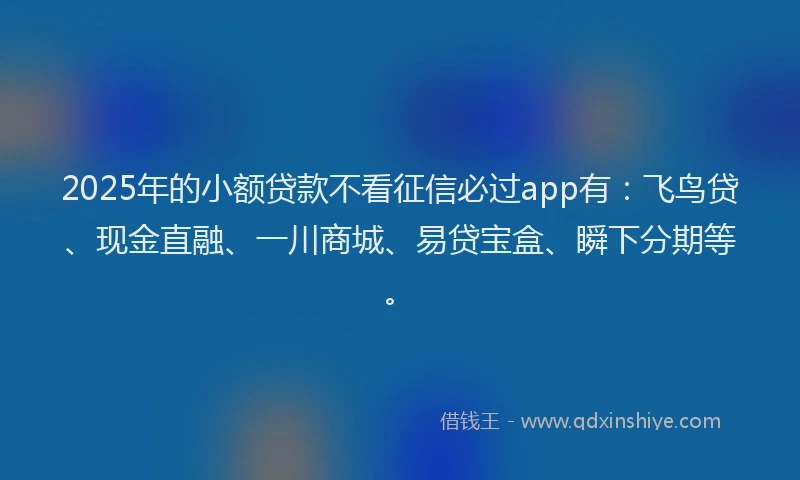 2025年的小额贷款不看征信必过app有：飞鸟贷、现金直融、一川商城、易贷宝盒、瞬下分期等。