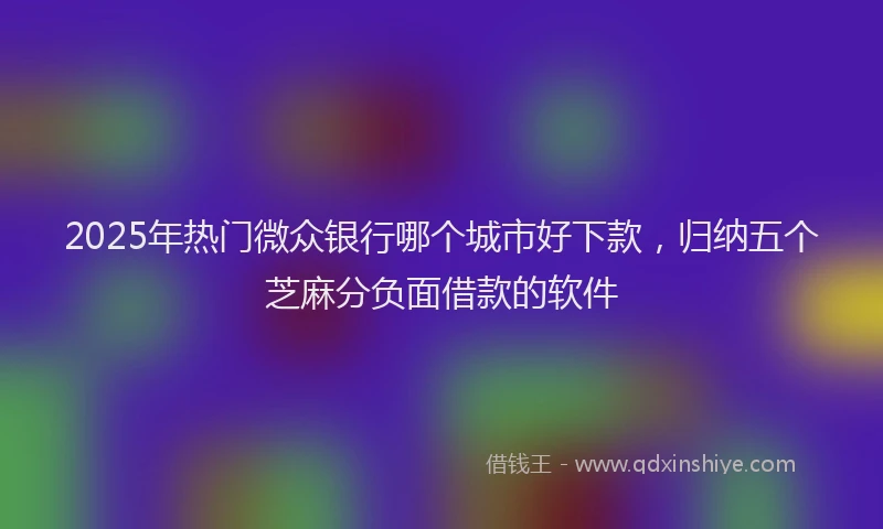 2025年热门微众银行哪个城市好下款，归纳五个芝麻分负面借款的软件