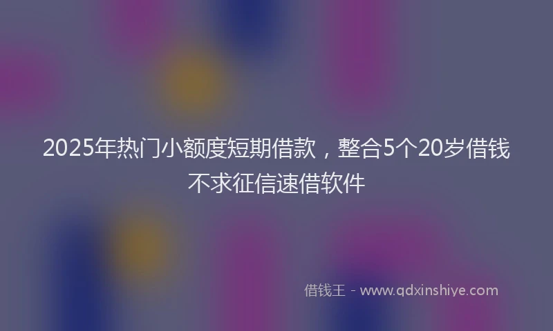 2025年热门小额度短期借款，整合5个20岁借钱不求征信速借软件