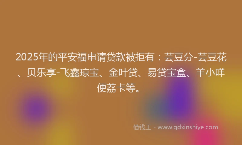 2025年的平安福申请贷款被拒有：芸豆分-芸豆花、贝乐享-飞鑫琼宝、金叶贷、易贷宝盒、羊小咩便荔卡等。