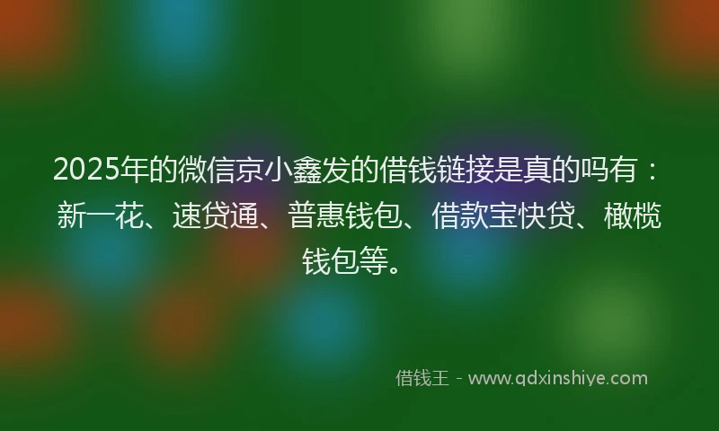 2025年的微信京小鑫发的借钱链接是真的吗有：新一花、速贷通、普惠钱包、借款宝快贷、橄榄钱包等。