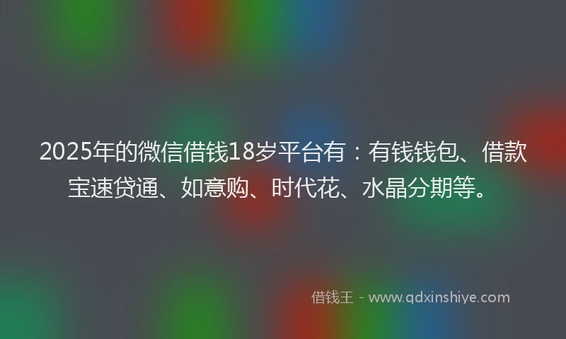 2025年的微信借钱18岁平台有：有钱钱包、借款宝速贷通、如意购、时代花、水晶分期等。