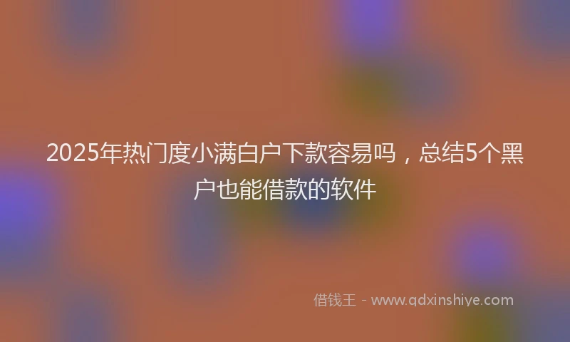 2025年热门度小满白户下款容易吗，总结5个黑户也能借款的软件