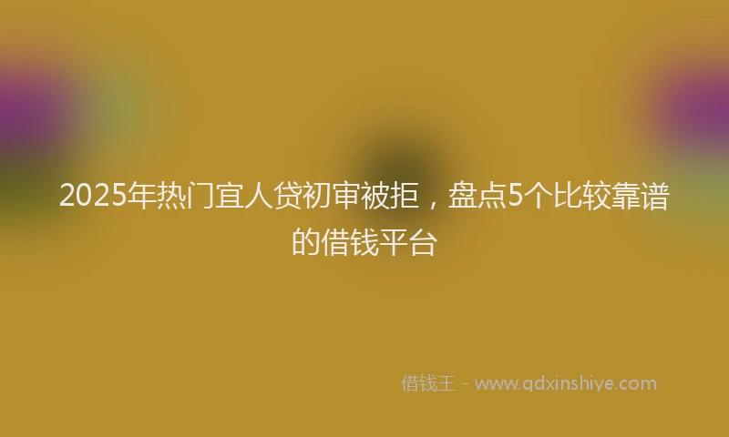 2025年热门宜人贷初审被拒，盘点5个比较靠谱的借钱平台