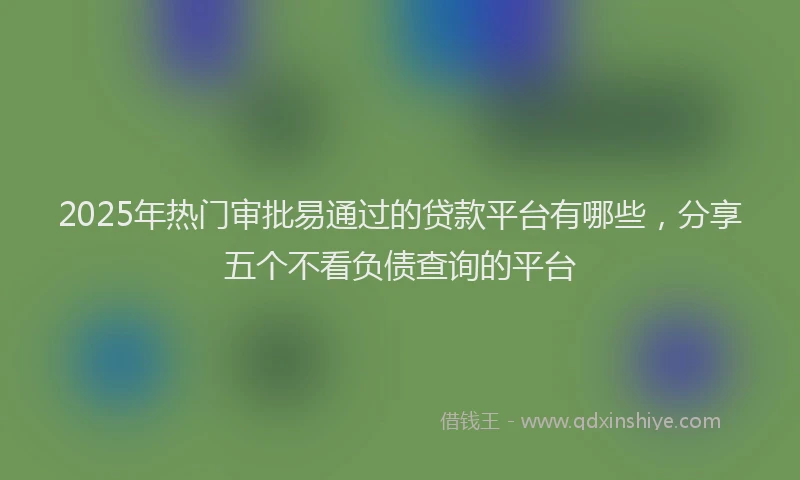 2025年热门审批易通过的贷款平台有哪些，分享五个不看负债查询的平台