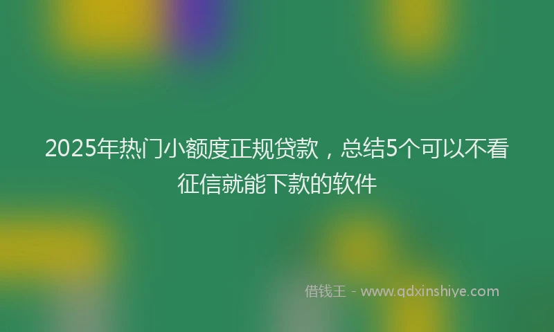 2025年热门小额度正规贷款，总结5个可以不看征信就能下款的软件
