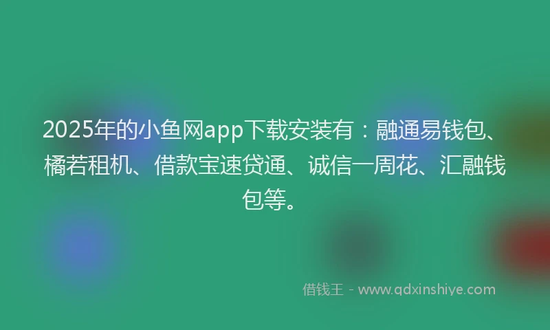 2025年的小鱼网app下载安装有：融通易钱包、橘若租机、借款宝速贷通、诚信一周花、汇融钱包等。