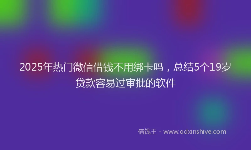 2025年热门微信借钱不用绑卡吗，总结5个19岁贷款容易过审批的软件